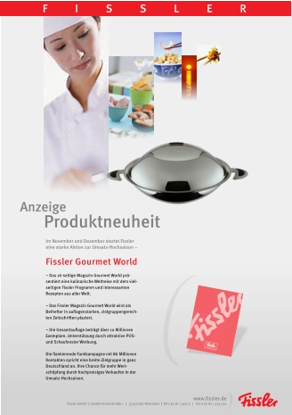 Anzeige  Produktneuheit FISSLER Fissler GmbH  |  Harald-Fissler-Straße 1   |   55743 Idar-Oberstein  |  Tel 0 67 81 / 403-0   |   Fax 0 67 81 / 403-321 www.fissler.de Im November und Dezember startet Fissler eine starke Aktion zur Umsatz-Hochsaison –   Fissler Gourmet World  ~ Das 16-seitige Magazin Gourmet World prä-sentiert eine kulinarische Weltreise mit dem viel-seitigen Fissler Programm und interessanten Rezepten aus aller Welt.  ~ Das Fissler Magazin Gourmet World wird als Beihefter in auflagenstarken, zielgruppengerech-ten Zeitschriften plaziert.  ~ Die Gesamtauflage beträgt über 10 Millionen Exemplare. Unterstützung durch attraktive POS- und Schaufenster Werbung.  Die flankierende Funkkampagne mit 86 Millionen Kontakten spricht eine breite Zielgruppe in ganz Deutschland an. Ihre Chance für mehr Wert-schöpfung durch hochpreisiges Verkaufen in der Umsatz-Hochsaison.